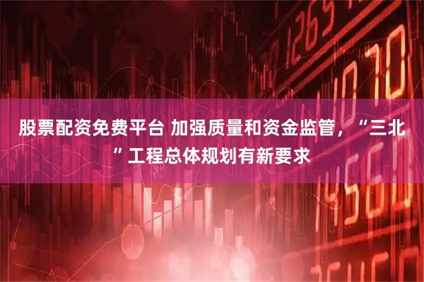 股票配资免费平台 加强质量和资金监管，“三北”工程总体规划有新要求