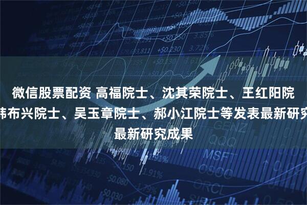 微信股票配资 高福院士、沈其荣院士、王红阳院士、韩布兴院士、吴玉章院士、郝小江院士等发表最新研究成果