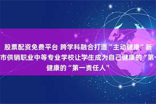 股票配资免费平台 跨学科融合打造“主动健康”新范式 青岛市供销职业中等专业学校让学生成为自己健康的“第一责任人”