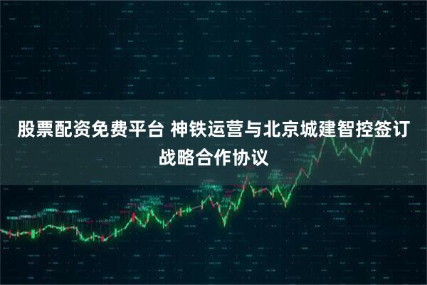股票配资免费平台 神铁运营与北京城建智控签订战略合作协议