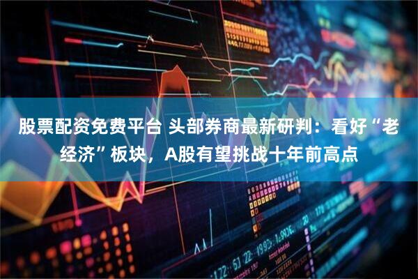 股票配资免费平台 头部券商最新研判：看好“老经济”板块，A股有望挑战十年前高点