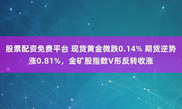 股票配资免费平台 现货黄金微跌0.14% 期货逆势涨0.81%，金矿股指数V形反转收涨