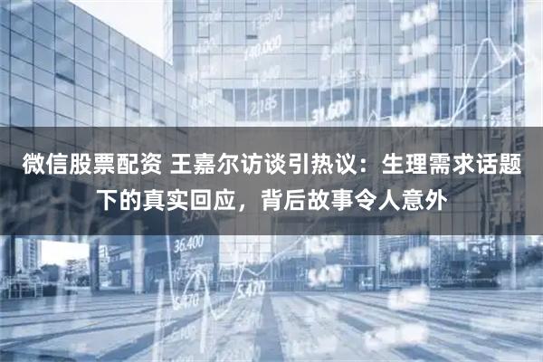 微信股票配资 王嘉尔访谈引热议：生理需求话题下的真实回应，背后故事令人意外