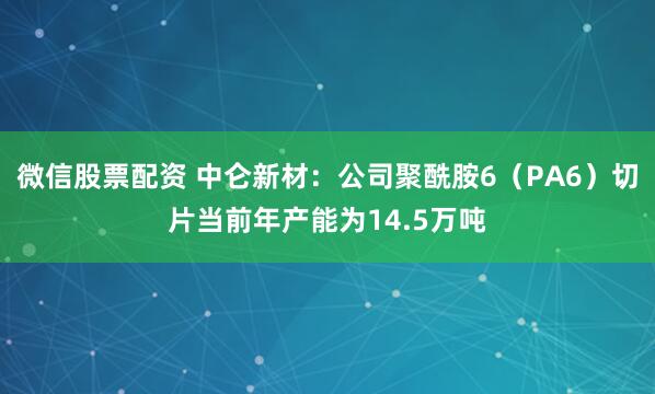 微信股票配资 中仑新材：公司聚酰胺6（PA6）切片当前年产能为14.5万吨